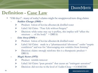 www.duanemorris.com68
Definition - Case Law
• “Old days”: many of today’s claims might be unapproved new drug claims
– Sudden Change (1969) –
 Product: lotion of bovine albumen & distilled water
 Label/Ad Claim: “Face Life without Surgery”
 Decision: while some may say is puffery, this implies will “affect the
structure … of the body” = DRUG
– Line Away (1969) –
 Product: lotion of bovine albumen & distilled water
 Label/Ad Claim: made in a “pharmaceutical laboratory” under “aseptic
conditions” and was for “discouraging new wrinkles from forming”
 Decision: claims strongly reinforce this is a therapeutic product =
DRUG
– Magic Secret (1971)
 Product: wrinkle remover
 Label/Ad Claim: “pure protein” that causes an “astringent sensation”
 Decision: did not rise to the level of Sudden Change = COSMETIC
 
