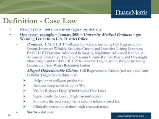 www.duanemorris.com69
Definition - Case Law
• Recent years: not much overt regulatory activity
• One recent example – January 2004 – University Medical Products – got
Warning Letter from L.A. District Office
– Products: FACE LIFT Collagen 5 products, including Cell Regeneration
Cream, Intensive Wrinkle Reducing Cream, and Intensive Lifting Complex;
FACE LIFT Daytime Advanced Retinol-A, Nighttime Advanced Retinol-A,
Advanced Under Eye Therapy, Vitamin C Anti-Wrinkle Patch, and Overnight
Moisturizer; and BODY LIFT Anti-Cellulite Thigh Cream, Weight Reducing
Cream, and Anti-Water Retention Lotion
– Alleged Objectionable Claims: Cell Regeneration Cream (red text) and Anti-
Cellulite Thigh Cream (blue text)
 Helps boost collagen production
 Reduces deep wrinkles up to 70%
 Visibly Reduces Deep Wrinkles plus Fine Lines
 Significantly Reduces...Thigh Circumference
 Stimulate the beta receptors in cells to release stored fat.
 Clinically proven to...reduce thigh circumference.
– Status – not sure
 