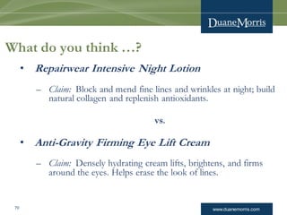 www.duanemorris.com70
What do you think …?
• Repairwear Intensive Night Lotion
– Claim: Block and mend fine lines and wrinkles at night; build
natural collagen and replenish antioxidants.
vs.
• Anti-Gravity Firming Eye Lift Cream
– Claim: Densely hydrating cream lifts, brightens, and firms
around the eyes. Helps erase the look of lines.
 