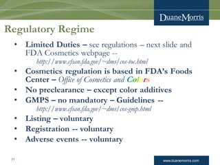 www.duanemorris.com71
Regulatory Regime
• Limited Duties – see regulations – next slide and
FDA Cosmetics webpage --
http://www.cfsan.fda.gov/~dms/cos-toc.html
• Cosmetics regulation is based in FDA’s Foods
Center – Office of Cosmetics and Colors
• No preclearance – except color additives
• GMPS – no mandatory – Guidelines --
http://www.cfsan.fda.gov/~dms/cos-gmp.html
• Listing – voluntary
• Registration -- voluntary
• Adverse events -- voluntary
 