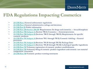 www.duanemorris.com72
FDA Regulations Impacting Cosmetics
• 21 CFR Part 1 General enforcement regulations
• 21 CFR Part 2 General administrative rulings and decisions
• 21 CFR Part 20 Public information
• 21 CFR Part 250 Section 250.250 Requirements for drugs and cosmetics -- hexachlorophene
• 21 CFR Part 700 Subpart A (Section 700.3) Cosmetics -- General provisions
• 21 CFR Part 700 Subpart B (Sections 700.11 through 700.35) Requirements for specific
cosmetic products
• 21 CFR Part 701 Subpart A (Sections 701.1 through 701.9) Cosmetic labeling -- General
provisions
• 21 CFR Part 701 Subpart B (Sections 701.10 through 701.19) Package form
• 21 CFR Part 701 Subpart C (Sections 701.20 through 701.30) Labeling of specific ingredients
• 21 CFR Part 710 Voluntary registration of cosmetic product establishments
• 21 CFR Part 720 Voluntary filing of cosmetic product ingredient and cosmetic raw material
composition statements
• 21 CFR Part 740 Cosmetic product warning statements
 