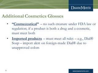 www.duanemorris.com73
Additional Cosmetics Glosses
• “Cosmeceutical” – no such creature under FDA law or
regulation; if a product is both a drug and a cosmetic,
must meet both
• Imported products – must meet all rules – e.g., Dial®
Soap – import alert on foreign-made Dial® due to
unapproved colors
 