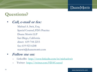 www.duanemorris.com
Questions?
• Call, e-mail or fax:
Michael A. Swit, Esq.
Special Counsel, FDA Practice
Duane Morris LLP
San Diego, California
direct: 619-744-2215
fax: 619-923-6248
maswit@duanemorris.com
• Follow me on:
– LinkedIn: http://www.linkedin.com/in/michaelswit
– Twitter: https://twitter.com/FDACounsel
74
 