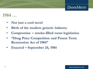 www.duanemorris.com8
1984 …
• Not just a cool novel
• Birth of the modern generic industry
• Compromise – smoke-filled room legislation
• “Drug Price Competition and Patent Term
Restoration Act of 1984”
• Enacted – September 24, 1984
 