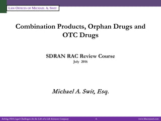 Solving FDA Legal Challenges for the Life of a Life Sciences Company -1- www.fdacounsel.com
LAW OFFICES OF MICHAEL A. SWIT
Combination Products, Orphan Drugs and
OTC Drugs
SDRAN RAC Review Course
July 2016
Michael A. Swit, Esq.
 