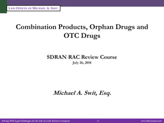 Solving FDA Legal Challenges for the Life of a Life Sciences Company -1- www.fdacounsel.com
LAW OFFICES OF MICHAEL A. SWIT
Combination Products, Orphan Drugs and
OTC Drugs
SDRAN RAC Review Course
July 26, 2018
Michael A. Swit, Esq.
 