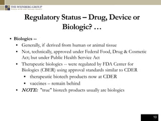 10
Regulatory Status – Drug, Device or
Biologic? …
 Biologics --
 Generally, if derived from human or animal tissue
 Not, technically, approved under Federal Food, Drug & Cosmetic
Act; but under Public Health Service Act
 Therapeutic biologics -- were regulated by FDA Center for
Biologics (CBER) using approval standards similar to CDER
 therapeutic biotech products now at CDER
 vaccines – remain behind
 NOTE: "true" biotech products usually are biologics
 