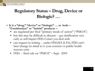 11
Regulatory Status – Drug, Device or
Biologic? …
 Is it a “drug,” “device” or “biologic” … or both --
"Combination" or "hybrid" products --
 are regulated per their "primary mode of action" (“PMOA”)
 but this may be difficult to discern -- get clarification very
early as will impact FDA Center you deal with
 can request in writing -- under FDAMA § 416, FDA can't
later change its mind w/o your consent or public health
reasons exist
 FDA -- final rule on “PMOA” – Sept. 2005
 