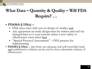 16
What Data – Quantity & Quality – Will FDA
Require? …
 FDAMA § 119(a) --
 FDA must meet with you on design of studies; and
 Any agreement on study design must be written and can't be
changed later w/o your consent unless a new safety or
effectiveness issue arises later
 “Special Protocol Assessments” – FDA process for
implementing
 FDAMA § 115(a) -- data from one adequate and well-controlled study
and confirmatory evidence can be used to show substantial evidence of
effectiveness
 