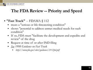 18
The FDA Review -- Priority and Speed
 "Fast Track" -- FDAMA § 112
 treats a "serious or life threatening condition"
 shows "potential to address unmet medical needs for such
condition"
 If so, FDA must "facilitate the development and expedite and
review" of the drug
 Request at time of or after IND filing
 See 1998 Guidance on Fast Track
 http://www.fda.gov/cder/guidance/2112fnl.pdf
 
