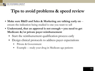 23
Tips to avoid problems & speed review
 Make sure R&D and Sales & Marketing are talking early on --
ensure the indication being studied is one you want to sell
 Understand, that an approval is not enough – you need to get
Medicare &/or private payer reimbursement
 Start the reimbursement qualification process early
 Design clinical protocols to address payer expectations
 Private & Government
 Example -- study your drug in Medicare-age patients
 