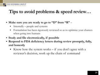 24
Tips to avoid problems & speed review…
 Make sure you are ready to go to “D” from “R” –
 Internally – people and systems
 Formulation has been rigorously reviewed so as to optimize your chances
when going into humans
 Study and file electronically, if possible
 Respond to FDA deficiency letters during review promptly, fully,
and honestly
 Know how the system works – if you don’t agree with a
reviewer’s decision, work up the chain of command
 