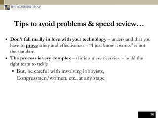26
Tips to avoid problems & speed review…
 Don’t fall madly in love with your technology – understand that you
have to prove safety and effectiveness – “I just know it works” is not
the standard
 The process is very complex – this is a mere overview – build the
right team to tackle
 But, be careful with involving lobbyists,
Congressmen/women, etc., at any stage
 