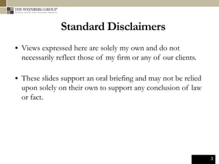 3
Standard Disclaimers
 Views expressed here are solely my own and do not
necessarily reflect those of my firm or any of our clients.
 These slides support an oral briefing and may not be relied
upon solely on their own to support any conclusion of law
or fact.
 
