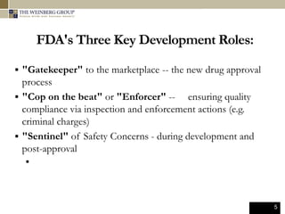 5
FDA's Three Key Development Roles:
 "Gatekeeper" to the marketplace -- the new drug approval
process
 "Cop on the beat" or "Enforcer" -- ensuring quality
compliance via inspection and enforcement actions (e.g.
criminal charges)
 "Sentinel" of Safety Concerns - during development and
post-approval

 