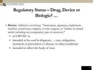 7
Regulatory Status – Drug, Device or
Biologic? …
 Device: defined as involving: "instrument, apparatus, implement,
machine, contrivance, implant, in vitro reagent, or "similar or related
article including any component, part or accessory."
 in USP/NF or
 intended to be used in diagnosis … cure, mitigation,
treatment or prevention of disease or other conditions
 intended to affect the body of man
 
