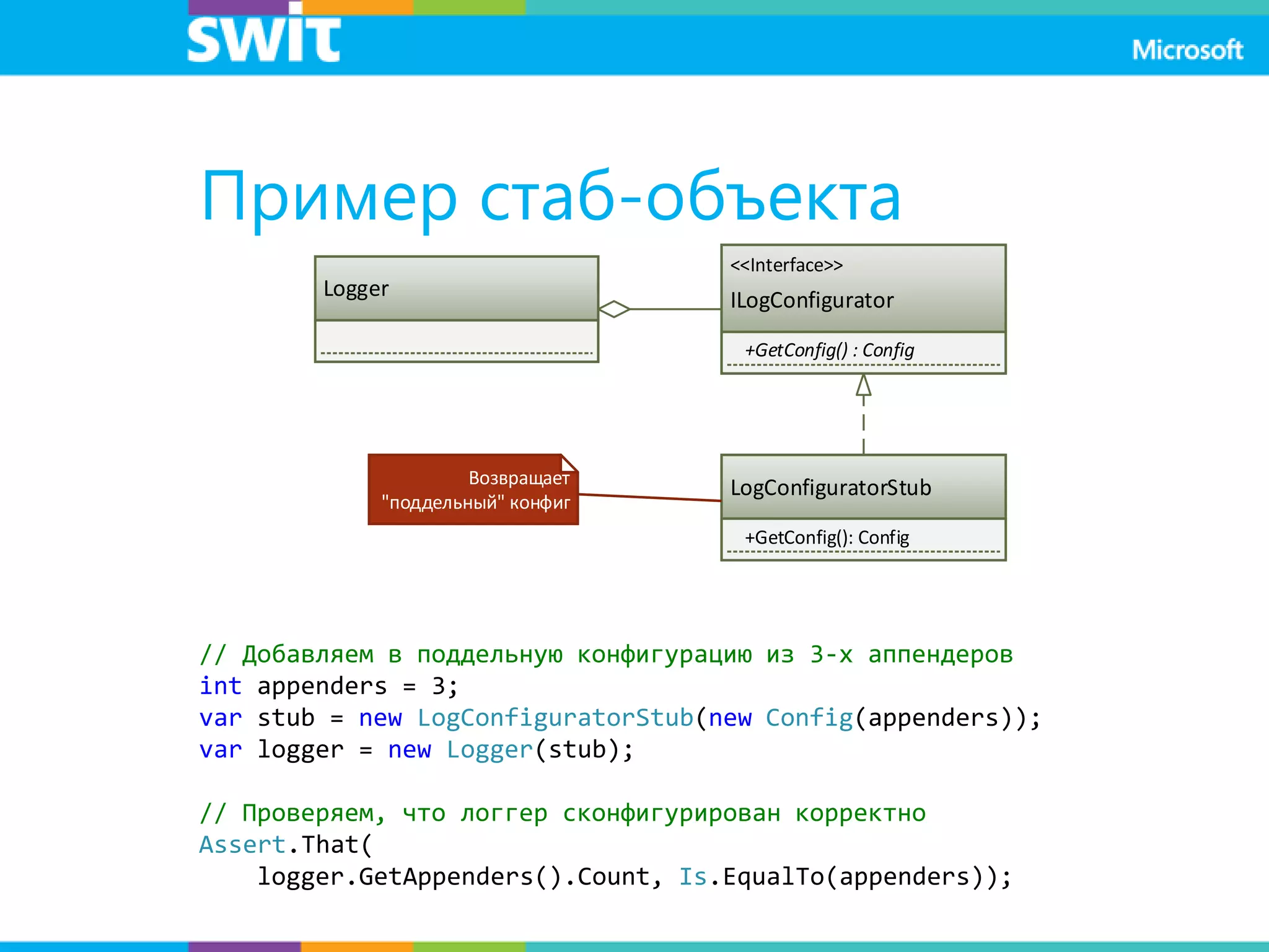 Пример стаб-объекта
Logger
<<Interface>>
ILogConfigurator
+GetConfig() : Config
LogConfiguratorStub
+GetConfig(): Config
Возвращает
"поддельный" конфиг
// Добавляем в поддельную конфигурацию из 3-х аппендеров
int appenders = 3;
var stub = new LogConfiguratorStub(new Config(appenders));
var logger = new Logger(stub);
// Проверяем, что логгер сконфигурирован корректно
Assert.That(
logger.GetAppenders().Count, Is.EqualTo(appenders));
 