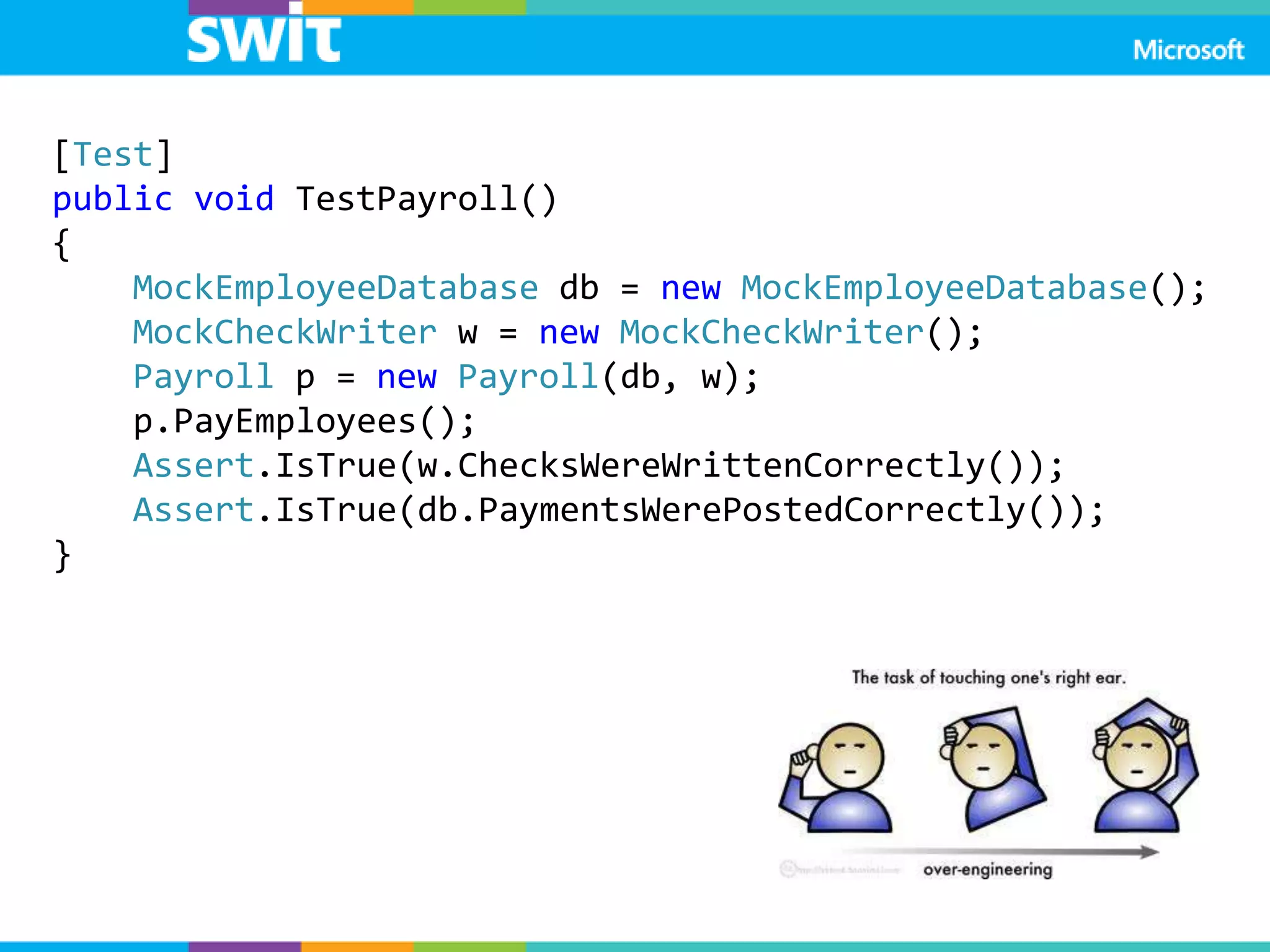 Теперь дизайн
тестируемый!
[Test]
public void TestPayroll()
{
MockEmployeeDatabase db = new MockEmployeeDatabase();
MockCheckWriter w = new MockCheckWriter();
Payroll p = new Payroll(db, w);
p.PayEmployees();
Assert.IsTrue(w.ChecksWereWrittenCorrectly());
Assert.IsTrue(db.PaymentsWerePostedCorrectly());
}
 