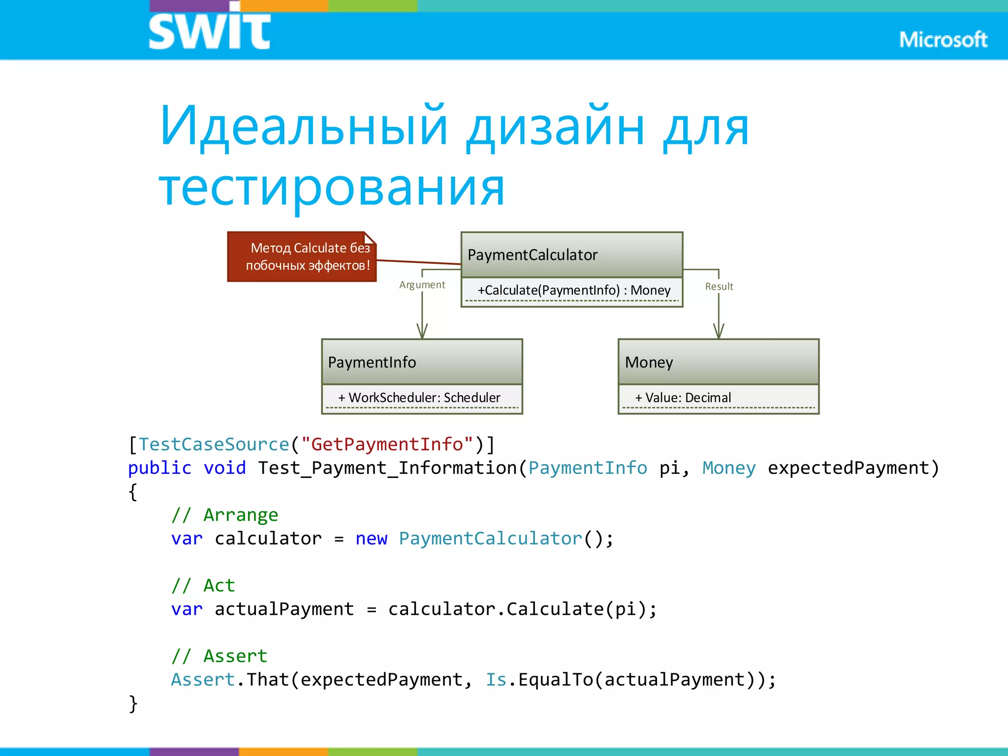 Идеальный дизайн для
тестирования
PaymentCalculator
+Calculate(PaymentInfo) : Money
PaymentInfo
+ WorkScheduler: Scheduler
Money
+ Value: Decimal
Argument Result
Метод Calculate без
побочных эффектов!
[TestCaseSource("GetPaymentInfo")]
public void Test_Payment_Information(PaymentInfo pi, Money expectedPayment)
{
// Arrange
var calculator = new PaymentCalculator();
// Act
var actualPayment = calculator.Calculate(pi);
// Assert
Assert.That(expectedPayment, Is.EqualTo(actualPayment));
}
 