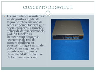 CONCEPTO DE SWITCHUn conmutador o switch es un dispositivo digital de lógica de interconexión de redes de computadores que opera en la capa 2 (nivel de enlace de datos) del modelo OSI. Su función es interconectar dos o más segmentos de red, de manera similar a los puentes (bridges), pasando datos de un segmento a otro de acuerdo con la dirección MAC de destino de las tramas en la red.