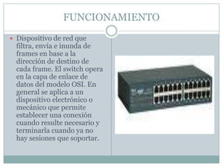 FUNCIONAMIENTODispositivo de red que filtra, envía e inunda de frames en base a la dirección de destino de cada frame. El switch opera en la capa de enlace de datos del modelo OSI. En general se aplica a un dispositivo electrónico o mecánico que permite establecer una conexión cuando resulte necesario y terminarla cuando ya no hay sesiones que soportar.