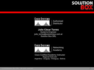 Authorized
                                                                        Distributor
                                                                   ®


                                                    Julio César Torres
                                                        Systems Engineer
                                                julio_torres@solutionbox.com.ar
                                                        Solution Box SRL




                                                                        Networking
                                                                        Academy
                                                                   ®

                                                Cisco Certified Academy Instructor
                                                           Regional Instructor
                                                Argentina - Uruguay - Paraguay - Bolivia




© 2005Solution Box SRL - All rights reserved.                                              29
                                                                                           29
 