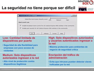 La seguridad no tiene porque ser dificil




 Low: Cantidad limitada de                      High: Solo dispositivos autorizados
 dispositivos por puerto                        y usuarios autenticados ingresan a
                                                la red
 • Seguridad de alta flexibilidad para
   empresas con poco acceso de                  • Máxima protección para ambientes de
   visitantes                                     negocio de seguridad crítica

 Medium: Solo dispositivos                      Encripción del tráfico de
 autorizados ingresan a la red                  administración
 • Alto nivel de protección contra              • Evita que intrusos puedan detectar claves
   dispositivos ilegítimos                        traficadas por la red

© 2005Solution Box SRL - All rights reserved.                                            6
                                                                                         6
 