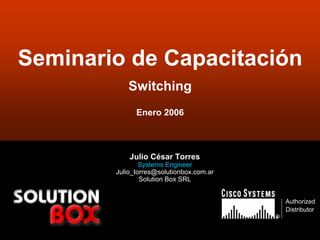 Seminario de Capacitación
           Switching
              Enero 2006



            Julio César Torres
                Systems Engineer
        Julio_torres@solutionbox.com.ar
                Solution Box SRL


                                              Authorized
                                              Distributor
                                          ®


                                                     1
 