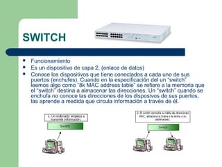 SWITCH
 Funcionamiento
 Es un dispositivo de capa 2, (enlace de datos)
 Conoce los dispositivos que tiene conectados a cada uno de sus
puertos (enchufes). Cuando en la especificación del un “switch”
leemos algo como “8k MAC address table” se refiere a la memoria que
el “switch” destina a almacenar las direcciones. Un “switch” cuando se
enchufa no conoce las direcciones de los disposivos de sus puertos,
las aprende a medida que circula información a través de él.
 