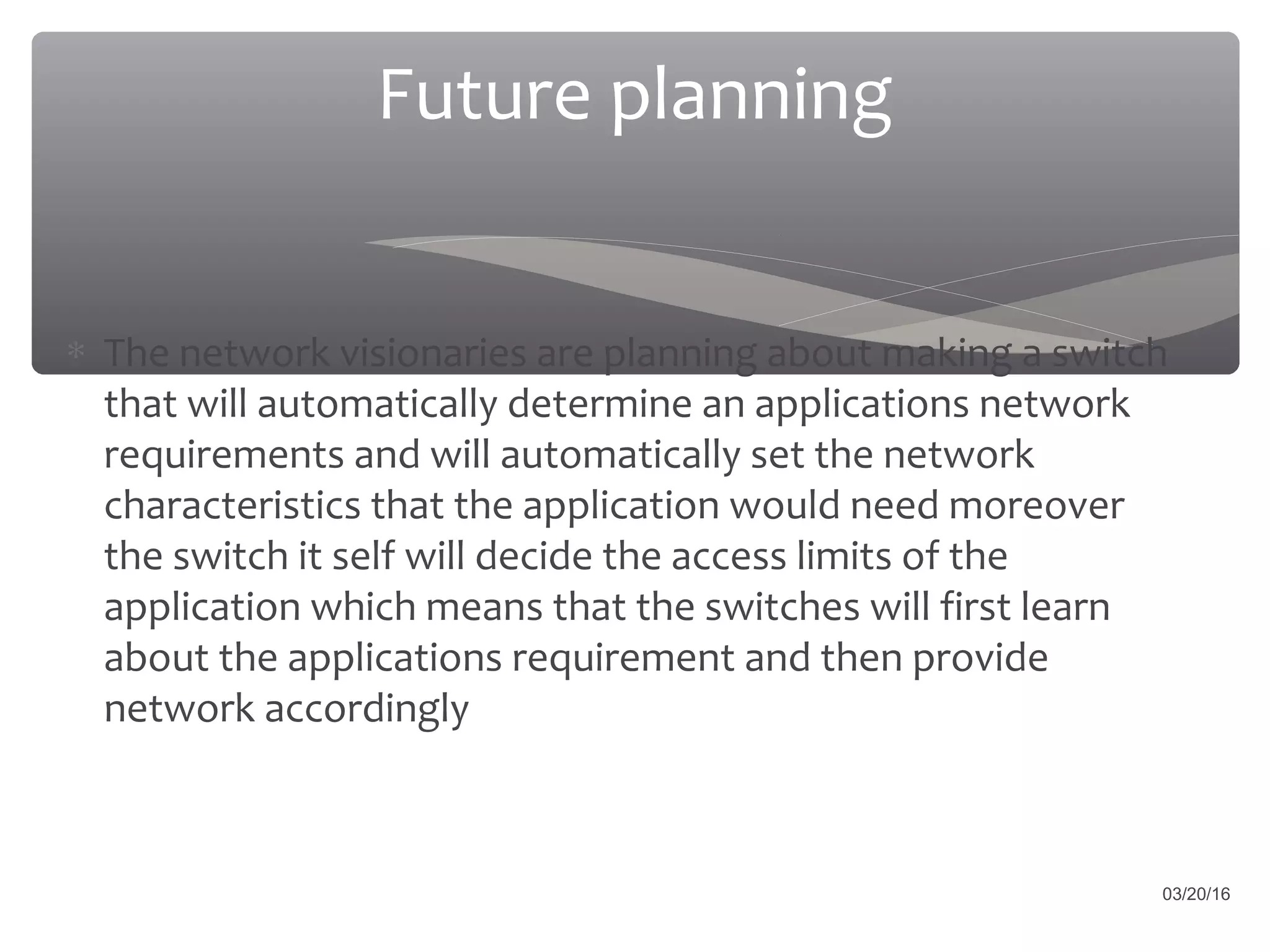 Future planning
∗ The network visionaries are planning about making a switch
that will automatically determine an applications network
requirements and will automatically set the network
characteristics that the application would need moreover
the switch it self will decide the access limits of the
application which means that the switches will first learn
about the applications requirement and then provide
network accordingly
03/20/16
 