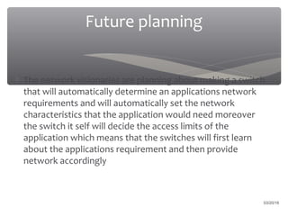 Future planning
∗ The network visionaries are planning about making a switch
that will automatically determine an applications network
requirements and will automatically set the network
characteristics that the application would need moreover
the switch it self will decide the access limits of the
application which means that the switches will first learn
about the applications requirement and then provide
network accordingly
03/20/16
 