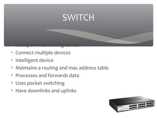 ∗ Multiport Networking device
∗ Connect multiple devices
∗ Intelligent device
∗ Maintains a routing and mac address table
∗ Processes and forwards data
∗ Uses packet switching
∗ Have downlinks and uplinks
SWITCH
 
