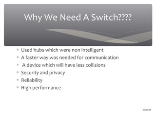 03/20/16
Why We Need A Switch????
∗ Used hubs which were non intelligent
∗ A faster way was needed for communication
∗ A device which will have less collisions
∗ Security and privacy
∗ Reliability
∗ High performance
 