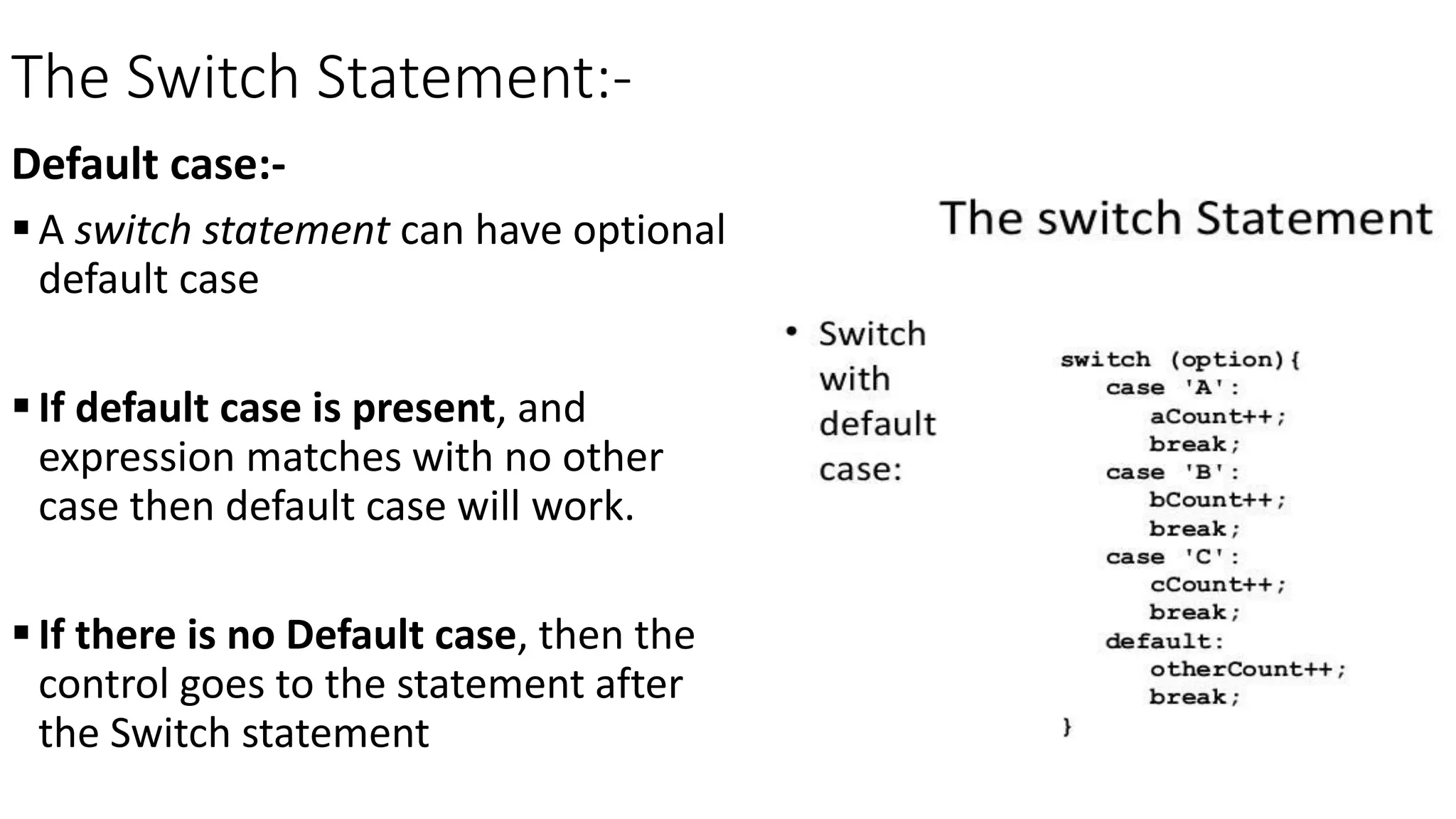 The Switch Statement:-
Default case:-
A switch statement can have optional
default case
If default case is present, and
expression matches with no other
case then default case will work.
If there is no Default case, then the
control goes to the statement after
the Switch statement
 