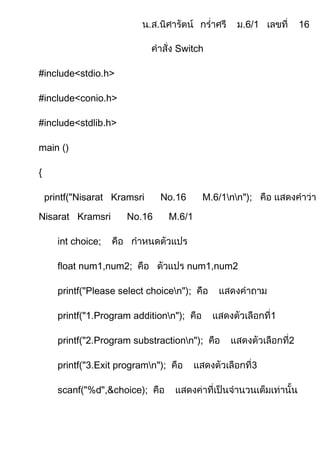 Switch

#include<stdio.h>

#include<conio.h>

#include<stdlib.h>

main ()

{

    printf("Nisarat Kramsri     No.16        M.6/1nn");

Nisarat Kramsri         No.16        M.6/1

       int choice;

       float num1,num2;                  num1,num2

       printf("Please select choicen");

       printf("1.Program additionn");

       printf("2.Program substractionn");

       printf("3.Exit programn");

       scanf("%d",&choice);
 