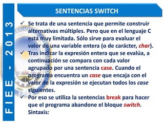 F
I
E
E
-
2
0
1
3 SENTENCIAS SWITCH
 Se trata de una sentencia que permite construir
alternativas múltiples. Pero que en el lenguaje C
está muy limitada. Sólo sirve para evaluar el
valor de una variable entera (o de carácter, char).
 Tras indicar la expresión entera que se evalúa, a
continuación se compara con cada valor
agrupado por una sentencia case. Cuando el
programa encuentra un case que encaja con el
valor de la expresión se ejecutan todos los case
siguientes.
 Por eso se utiliza la sentencias break para hacer
que el programa abandone el bloque switch.
Sintaxis:
 