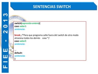 F
I
E
E
-
2
0
1
3 SENTENCIAS SWITCH
switch(expresión entera){
case valor1:
sentencias
break; /*Para que programa salte fuera del switch de otro modo
atraviesa todos los demás case */
case valor2:
sentencias
...
default:
sentencias
}
 