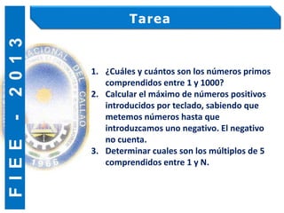 F
I
E
E
-
2
0
1
3 Tarea
1. ¿Cuáles y cuántos son los números primos
comprendidos entre 1 y 1000?
2. Calcular el máximo de números positivos
introducidos por teclado, sabiendo que
metemos números hasta que
introduzcamos uno negativo. El negativo
no cuenta.
3. Determinar cuales son los múltiplos de 5
comprendidos entre 1 y N.
 
