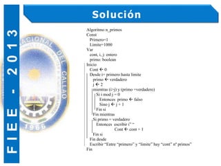 F
I
E
E
-
2
0
1
3 Solución
Algoritmo n_primos
Const
Primero=1
Limite=1000
Var
cont, i, j: entero
primo: boolean
Inicio
Cont  0
Desde i= primero hasta limite
primo  verdadero
j  2
mientras (i>j) y (primo =verdadero)
Si i mod j = 0
Entonces primo  falso
Sino j  j + 1
Fin si
Fin mientras
Si primo = verdadero
Entonces escribir i” “
Cont  cont + 1
Fin si
Fin desde
Escribir “Entre “primero” y “limite” hay “cont” nº primos”
Fin
 