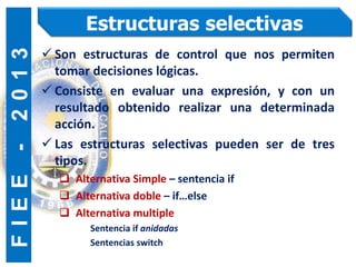 F
I
E
E
-
2
0
1
3 Estructuras selectivas
 Son estructuras de control que nos permiten
tomar decisiones lógicas.
 Consiste en evaluar una expresión, y con un
resultado obtenido realizar una determinada
acción.
 Las estructuras selectivas pueden ser de tres
tipos.
 Alternativa Simple – sentencia if
 Alternativa doble – if…else
 Alternativa multiple
Sentencia if anidadas
Sentencias switch
 