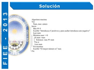 F
I
E
E
-
2
0
1
3 Solución
Algoritmo maximo
Var
Num, max: entero
Inicio
Max  0
Escribir “Introduzca nº positivos y para acabar introduzca uno negativo”
Leer num
Mientras num >=0
Si num >max
Entonces max  num
Fin si
Leer num
Fin mientras
Escribir “El mayor número es” max
Fin
 
