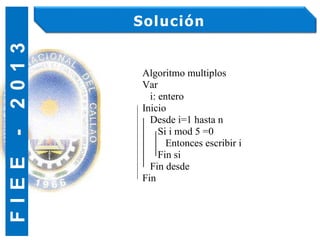 F
I
E
E
-
2
0
1
3 Solución
Algoritmo multiplos
Var
i: entero
Inicio
Desde i=1 hasta n
Si i mod 5 =0
Entonces escribir i
Fin si
Fin desde
Fin
 