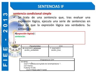 F
I
E
E
-
2
0
1
3 SENTENCIAS IF
sentencia condicional simple
 Se trata de una sentencia que, tras evaluar una
expresión lógica, ejecuta una serie de sentencias en
caso de que la expresión lógica sea verdadera. Su
sintaxis es
if(expresión lógica) {
sentencias
.
}
 