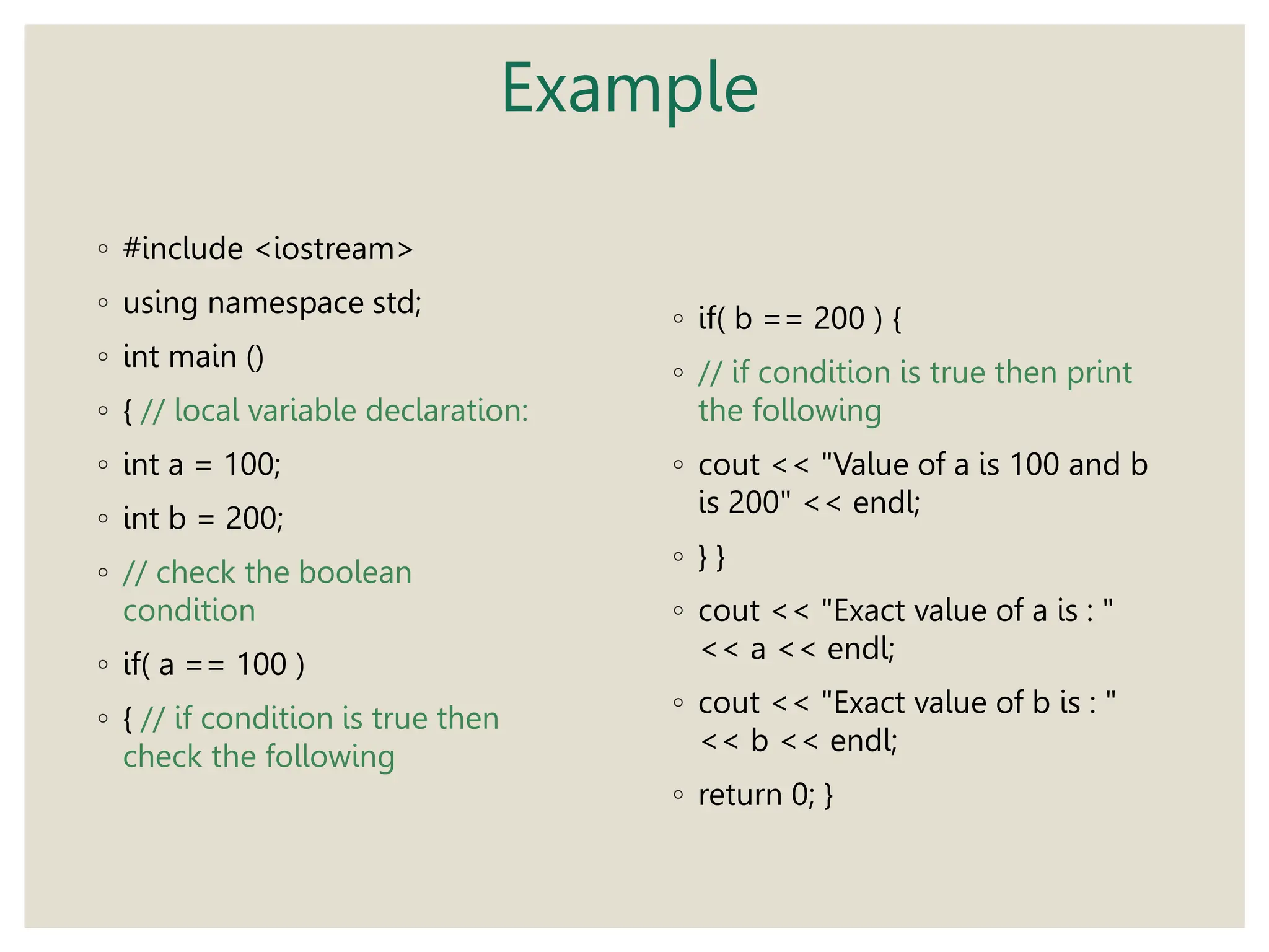 Example
◦ #include <iostream>
◦ using namespace std;
◦ int main ()
◦ { // local variable declaration:
◦ int a = 100;
◦ int b = 200;
◦ // check the boolean
condition
◦ if( a == 100 )
◦ { // if condition is true then
check the following
◦ if( b == 200 ) {
◦ // if condition is true then print
the following
◦ cout << "Value of a is 100 and b
is 200" << endl;
◦ } }
◦ cout << "Exact value of a is : "
<< a << endl;
◦ cout << "Exact value of b is : "
<< b << endl;
◦ return 0; }
 