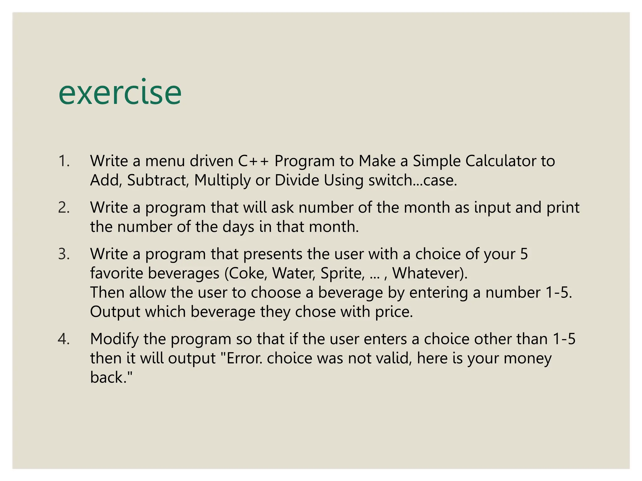 exercise
1. Write a menu driven C++ Program to Make a Simple Calculator to
Add, Subtract, Multiply or Divide Using switch...case.
2. Write a program that will ask number of the month as input and print
the number of the days in that month.
3. Write a program that presents the user with a choice of your 5
favorite beverages (Coke, Water, Sprite, ... , Whatever).
Then allow the user to choose a beverage by entering a number 1-5.
Output which beverage they chose with price.
4. Modify the program so that if the user enters a choice other than 1-5
then it will output "Error. choice was not valid, here is your money
back."
 