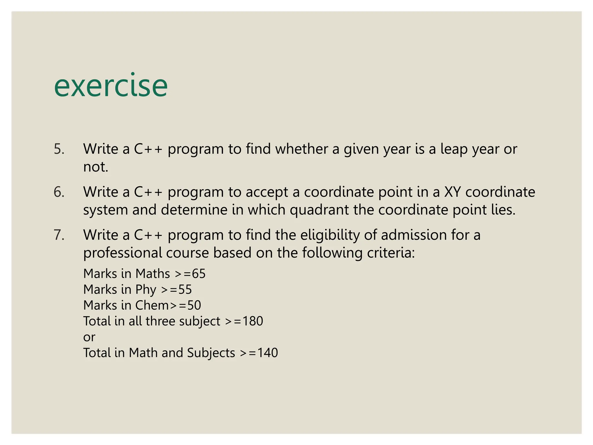 exercise
5. Write a C++ program to find whether a given year is a leap year or
not.
6. Write a C++ program to accept a coordinate point in a XY coordinate
system and determine in which quadrant the coordinate point lies.
7. Write a C++ program to find the eligibility of admission for a
professional course based on the following criteria:
Marks in Maths >=65
Marks in Phy >=55
Marks in Chem>=50
Total in all three subject >=180
or
Total in Math and Subjects >=140
 