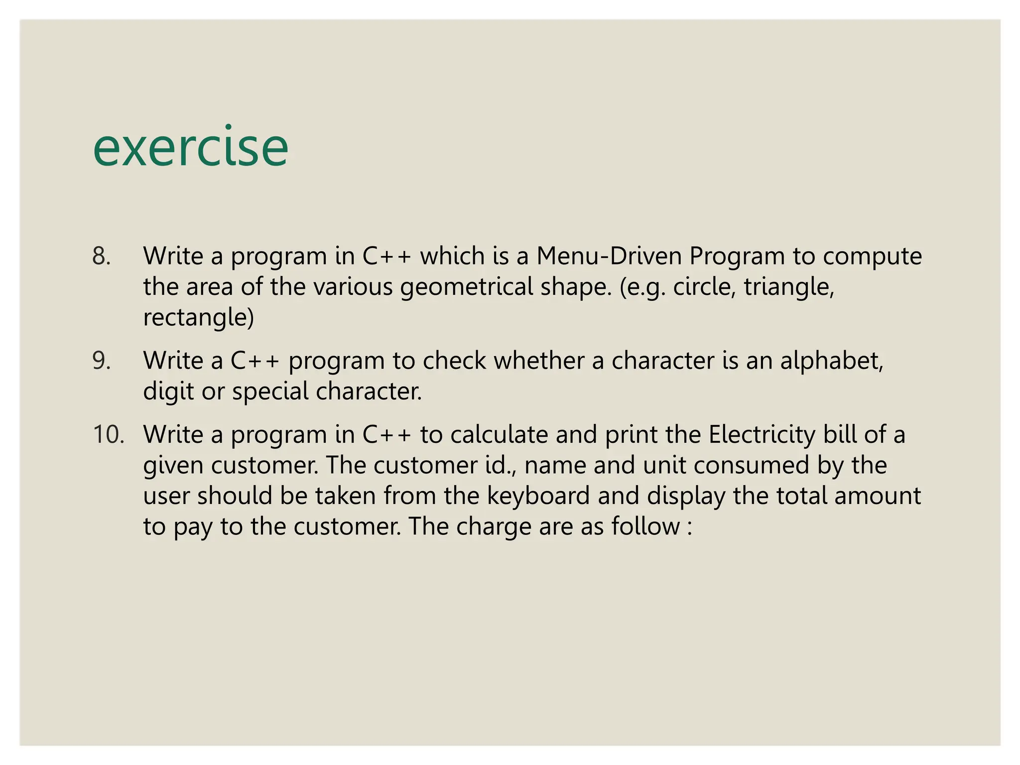 exercise
8. Write a program in C++ which is a Menu-Driven Program to compute
the area of the various geometrical shape. (e.g. circle, triangle,
rectangle)
9. Write a C++ program to check whether a character is an alphabet,
digit or special character.
10. Write a program in C++ to calculate and print the Electricity bill of a
given customer. The customer id., name and unit consumed by the
user should be taken from the keyboard and display the total amount
to pay to the customer. The charge are as follow :
 