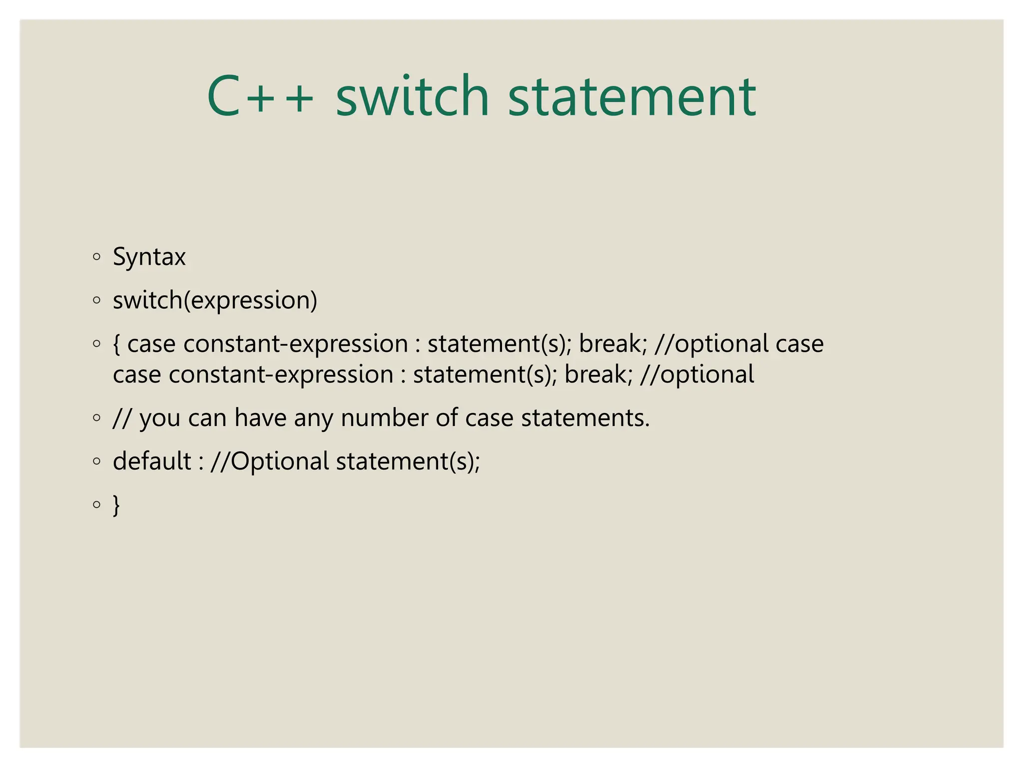 C++ switch statement
◦ Syntax
◦ switch(expression)
◦ { case constant-expression : statement(s); break; //optional case
case constant-expression : statement(s); break; //optional
◦ // you can have any number of case statements.
◦ default : //Optional statement(s);
◦ }
 