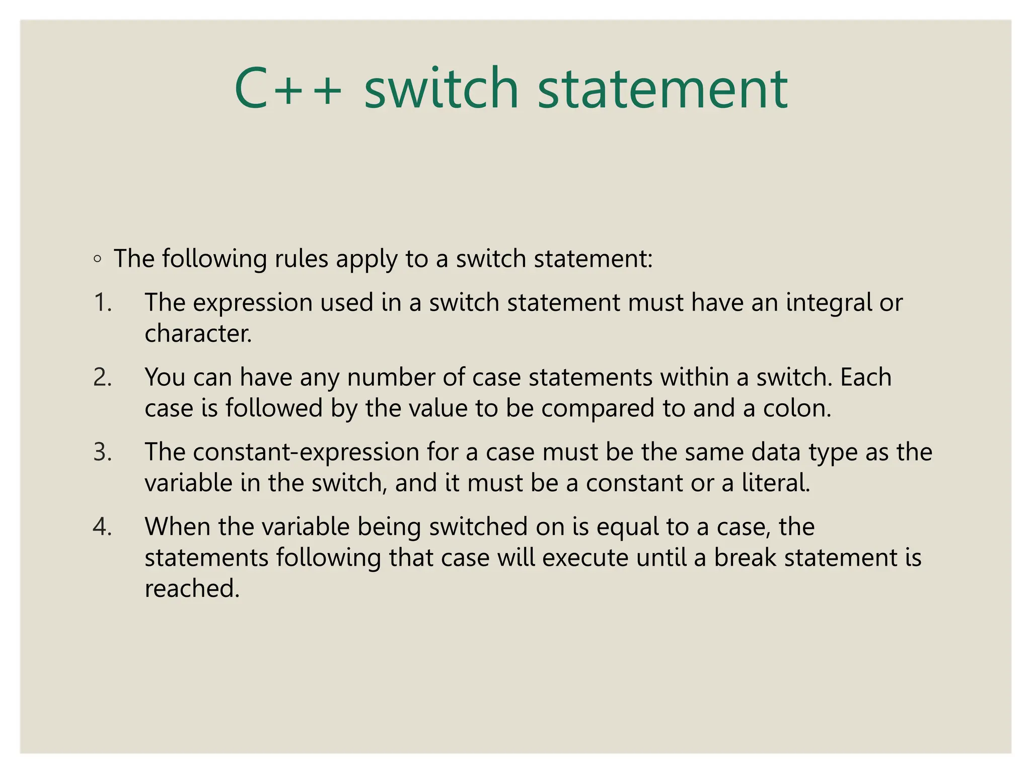 C++ switch statement
◦ The following rules apply to a switch statement:
1. The expression used in a switch statement must have an integral or
character.
2. You can have any number of case statements within a switch. Each
case is followed by the value to be compared to and a colon.
3. The constant-expression for a case must be the same data type as the
variable in the switch, and it must be a constant or a literal.
4. When the variable being switched on is equal to a case, the
statements following that case will execute until a break statement is
reached.
 