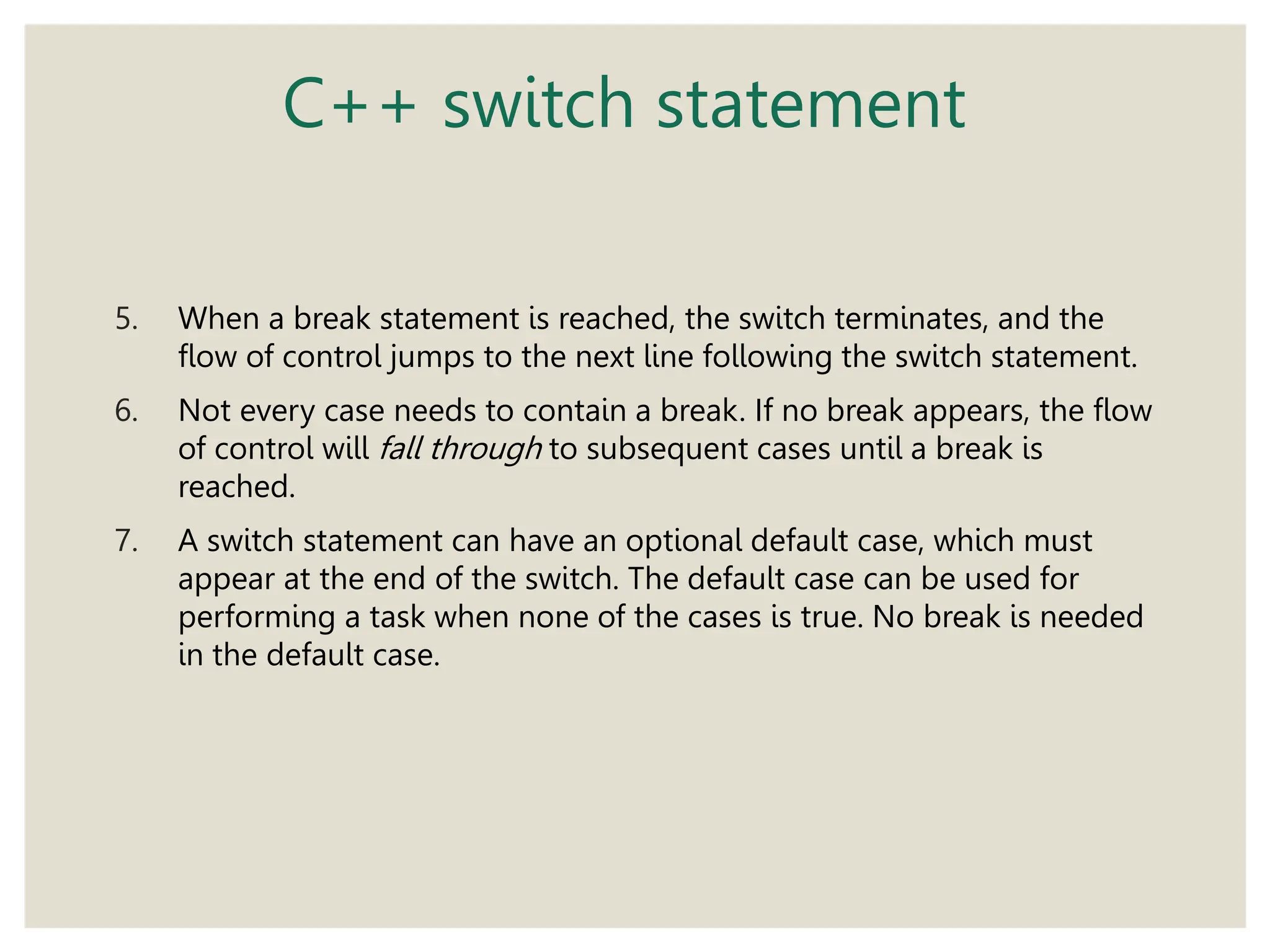 C++ switch statement
5. When a break statement is reached, the switch terminates, and the
flow of control jumps to the next line following the switch statement.
6. Not every case needs to contain a break. If no break appears, the flow
of control will fall through to subsequent cases until a break is
reached.
7. A switch statement can have an optional default case, which must
appear at the end of the switch. The default case can be used for
performing a task when none of the cases is true. No break is needed
in the default case.
 